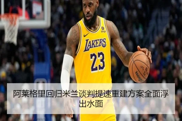 阿莱格里回归米兰谈判提速重建方案全面浮出水面